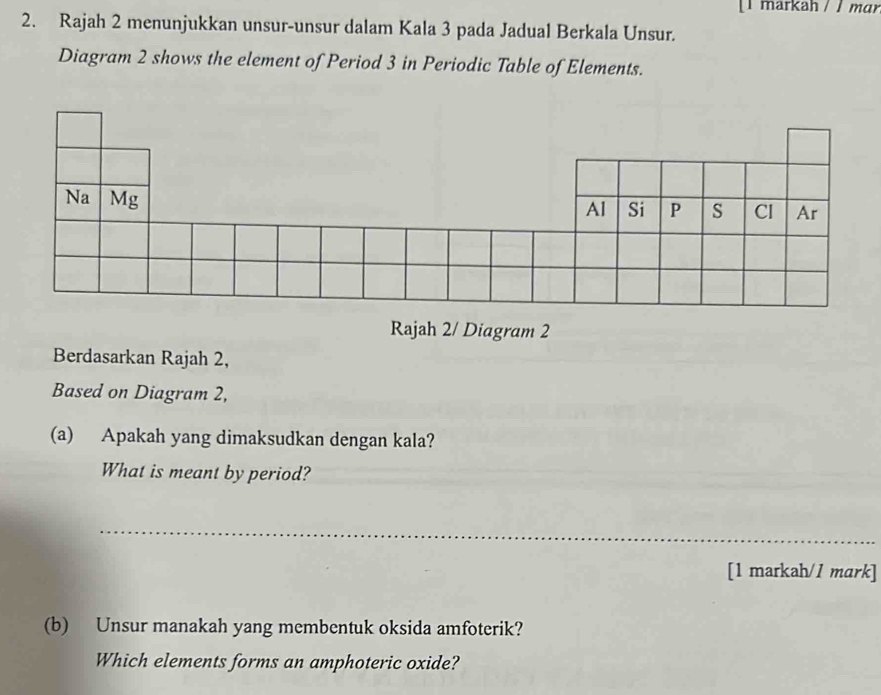 [1 markah / / mɑr 
2. Rajah 2 menunjukkan unsur-unsur dalam Kala 3 pada Jadual Berkala Unsur. 
Diagram 2 shows the element of Period 3 in Periodic Table of Elements. 
Rajah 2/ Diagram 2 
Berdasarkan Rajah 2, 
Based on Diagram 2, 
(a) Apakah yang dimaksudkan dengan kala? 
What is meant by period? 
_ 
[1 markah/1 mark] 
(b) Unsur manakah yang membentuk oksida amfoterik? 
Which elements forms an amphoteric oxide?