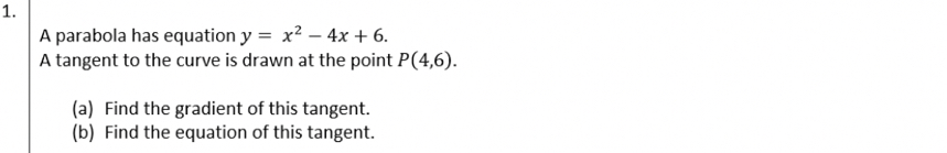 A parabola has equation y=x^2-4x+6. 
A tangent to the curve is drawn at the point P(4,6). 
(a) Find the gradient of this tangent. 
(b) Find the equation of this tangent.