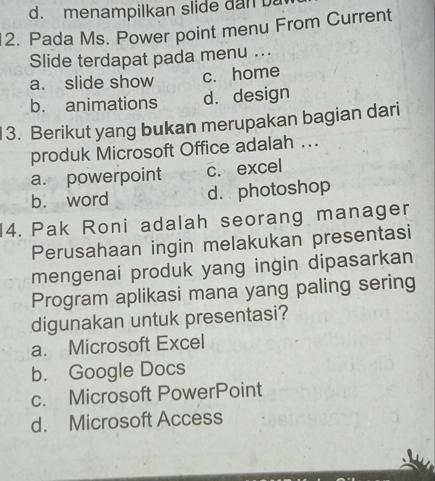 menampilkan slide dan 
2. Pada Ms. Power point menu From Current
Slide terdapat pada menu ...
a. slide show c. home
b. animations d. design
13. Berikut yang bukan merupakan bagian dari
produk Microsoft Office adalah ...
a. powerpoint c. excel
b. word d. photoshop
14. Pak Roni adalah seorang manager
Perusahaan ingin melakukan presentasi
mengenai produk yang ingin dipasarkan
Program aplikasi mana yang paling sering
digunakan untuk presentasi?
a. Microsoft Excel
b. Google Docs
c. Microsoft PowerPoint
d. Microsoft Access