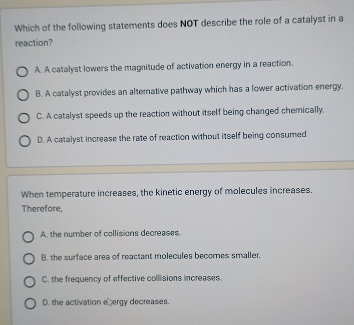 Which of the following statements does NOT describe the role of a catalyst in a
reaction?
A. A catalyst lowers the magnitude of activation energy in a reaction.
B. A catalyst provides an alternative pathway which has a lower activation energy.
C. A catalyst speeds up the reaction without itself being changed chemically.
D. A catalyst increase the rate of reaction without itself being consumed
When temperature increases, the kinetic energy of molecules increases.
Therefore,
A. the number of collisions decreases.
B. the surface area of reactant molecules becomes smaller.
C. the frequency of effective collisions increases.
D. the activation eergy decreases.