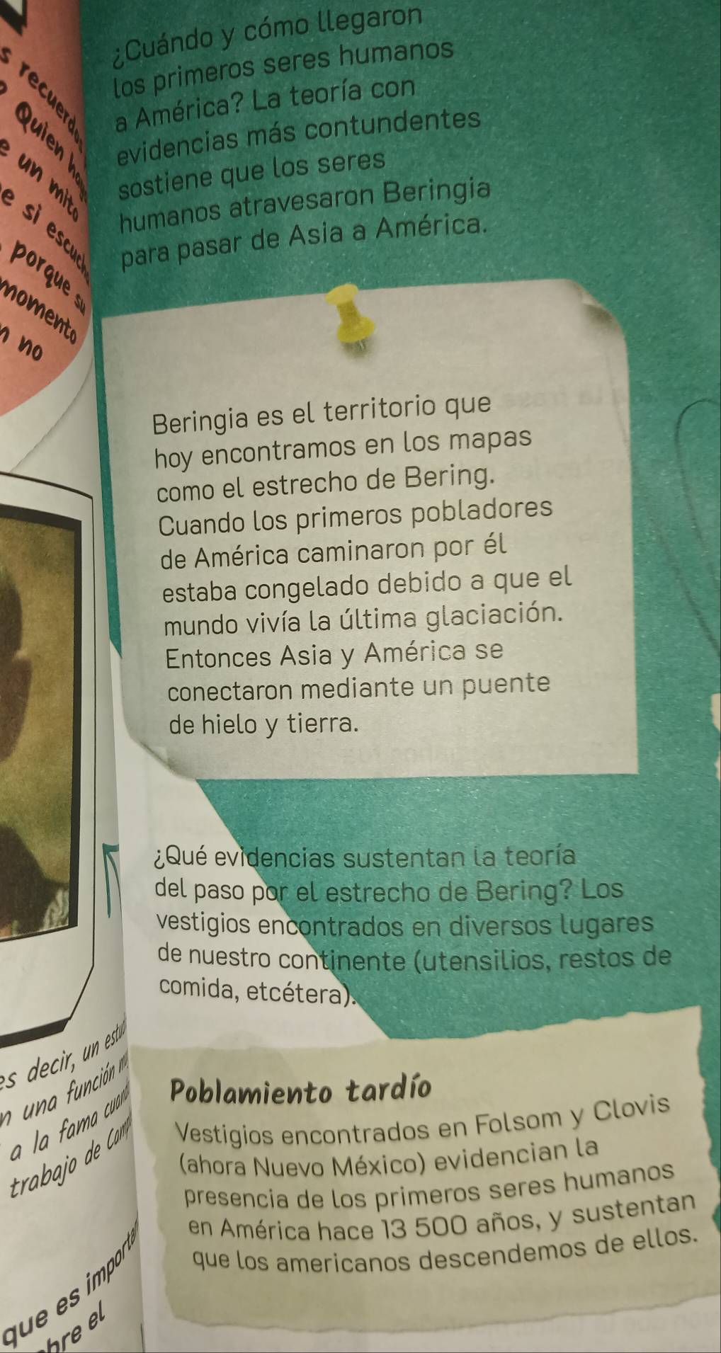 ¿Cuándo y cómo llegaron 
los primeros seres humanos 
a América? La teoría con 
un mit sil evidencias más contundentes 
sostiene que los seres 
humanos atravesaron Beringia 
si escu para pasar de Asia a América. 
porque 
noment 
n no 
Beringia es el territorio que 
hoy encontramos en los mapas 
como el estrecho de Bering. 
Cuando los primeros pobladores 
de América caminaron por él 
estaba congelado debido a que el 
mundo vivía la última glaciación. 
Entonces Asia y América se 
conectaron mediante un puente 
de hielo y tierra. 
¿Qué evidencias sustentan la teoría 
del paso por el estrecho de Bering? Los 
vestigios encontrados en diversos lugares 
de nuestro continente (utensilios, restos de 
comida, etcétera). 
a la fama cua r Poblamiento tardío 
Vestígios encontrados en Folsom y Clovis 
(ahora Nuevo México) evidencian la 
presencia de los primeros seres humanos 
en América hace 13 500 años, y sustentan 
f e e imp 
que los americanos descendemos de ellos.