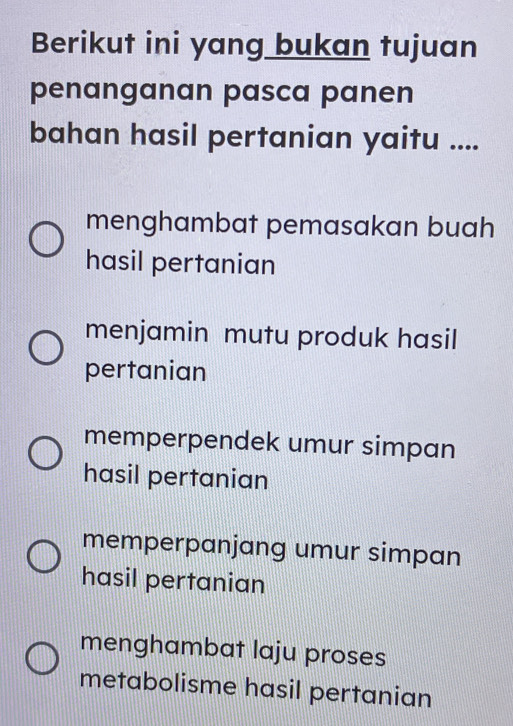 Berikut ini yang bukan tujuan
penanganan pasca panen
bahan hasil pertanian yaitu ....
menghambat pemasakan buah
hasil pertanian
menjamin mutu produk hasil
pertanian
memperpendek umur simpan
hasil pertanian
memperpanjang umur simpan
hasil pertanian
menghambat laju proses
metabolisme hasil pertanian