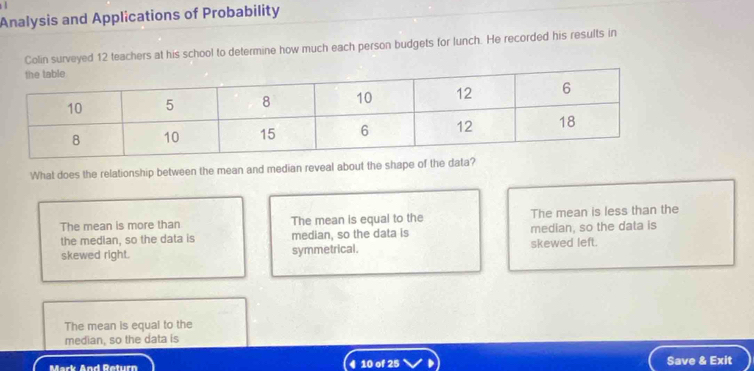 Analysis and Applications of Probability
Colin surveyed 12 teachers at his school to determine how much each person budgets for lunch. He recorded his results in
What does the relationship between the mean and median reveal about the shape of the data?
The mean is more than The mean is equal to the The mean is less than the
the median, so the data is median, so the data is median, so the data is
skewed right. symmetrical. skewed left.
The mean is equal to the
median, so the data is
Mark Áad Deturn 4 10 of 25 Save & Exit