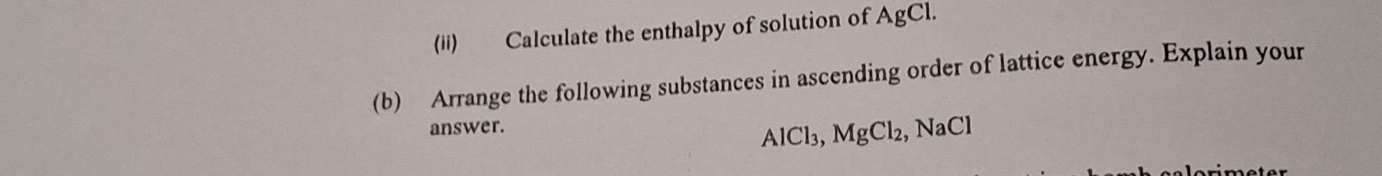 (ii) Calculate the enthalpy of solution of AgCl. 
(b) Arrange the following substances in ascending order of lattice energy. Explain your 
answer. ,NaCl
AlCl_3, MgCl_2,