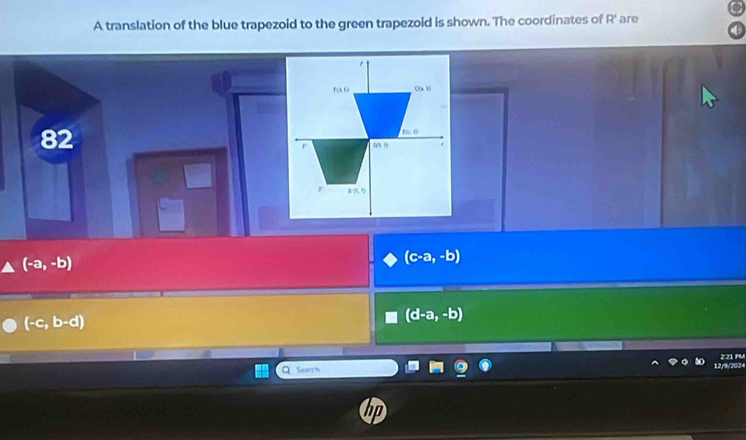 A translation of the blue trapezoid to the green trapezoid is shown. The coordinates of R' are
82
(-a,-b)
(c-a,-b)
(-c,b-d)
(d-a,-b)
2:21 PM
Search 12/9/2024