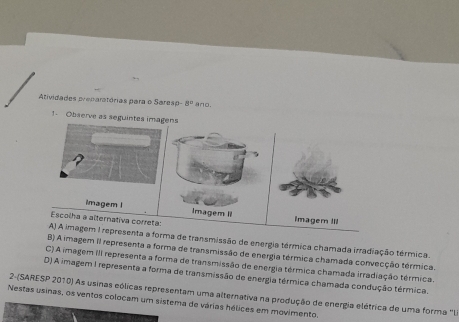 Atividades preparatórias para o Sares 8° ano.
1. Observe as seguintes imagens
7
imagem I Imagem II Imagem II
Escolha a alternativa correta:
A) A imagem I representa a forma de transmissão de energia térmica chamada irradiação térmica.
B) A imagem II representa a forma de transmissão de energia térmica chamada convecção térmica
C) A imagem III representa a forma de transmissão de energia térmica chamada irradiação térmica
D) A imagem I representa a forma de transmissão de energia térmica chamada condução térmica.
2-(SARESP 2010) As usinas eólicas representam uma alternativa na produção de energia elétrica de uma forma lia
Nestas usinas, os ventos colocam um sistema de várias hélices em movimento.