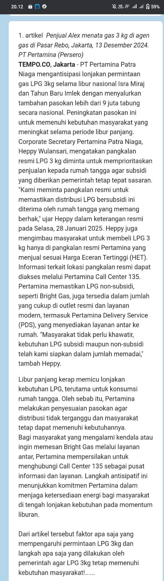 20.12 D 59%
1. artikel Penjual Alex menata gas 3 kg di agen
gas di Pasar Rebo, Jakarta, 13 Desember 2024.
PT Pertamina (Persero)
TEMPO.CO, Jakarta - PT Pertamina Patra
Niaga mengantisipasi lonjakan permintaan
gas LPG 3kg selama libur nasional Isra Miraj
dan Tahun Baru Imlek dengan menyalurkan
tambahan pasokan lebih dari 9 juta tabung
secara nasional. Peningkatan pasokan ini
untuk memenuhi kebutuhan masyarakat yang
meningkat selama periode libur panjang.
Corporate Secretary Pertamina Patra Niaga,
Heppy Wulansari, mengatakan pangkalan
resmi LPG 3 kg diminta untuk memprioritaskan
penjualan kepada rumah tangga agar subsidi
yang diberikan pemerintah tetap tepat sasaran.
"Kami meminta pangkalan resmi untuk
memastikan distribusi LPG bersubsidi ini
diterima oleh rumah tangga yang memang
berhak," ujar Heppy dalam keterangan resmi
pada Selasa, 28 Januari 2025. Heppy juga
mengimbau masyarakat untuk membeli LPG 3
kg hanya di pangkalan resmi Pertamina yang
menjual sesuai Harga Eceran Tertinggi (HET)
Informasi terkait lokasi pangkalan resmi dapat
diakses melalui Pertamina Call Center 135.
Pertamina memastikan LPG non-subsidi,
seperti Bright Gas, juga tersedia dalam jumlah
yang cukup di outlet resmi dan layanan
modern, termasuk Pertamina Delivery Service
(PDS), yang menyediakan layanan antar ke
rumah. "Masyarakat tidak perlu khawatir,
kebutuhan LPG subsidi maupun non-subsidi
telah kami siapkan dalam jumlah memadai,"
tambah Heppy.
Libur panjang kerap memicu lonjakan
kebutuhan LPG, terutama untuk konsumsi
rumah tangga. Oleh sebab itu, Pertamina
melakukan penyesuaian pasokan agar
distribusi tidak terganggu dan masyarakat
tetap dapat memenuhi kebutuhannya.
Bagi masyarakat yang mengalami kendala atau
ingin memesan Bright Gas melalui layanan
antar, Pertamina mempersilakan untuk
menghubungi Call Center 135 sebagai pusat
informasi dan layanan. Langkah antisipatif ini
menunjukkan komitmen Pertamina dalam
menjaga ketersediaan energi bagi masyarakat
di tengah lonjakan kebutuhan pada momentum
liburan.
Dari artikel tersebut faktor apa saja yang
mempengaruhi permintaan LPG 3kg dan
langkah apa saja yang dilakukan oleh
pemerintah agar LPG 3kg tetap memenuhi
kebutuhan masyarakat!.....