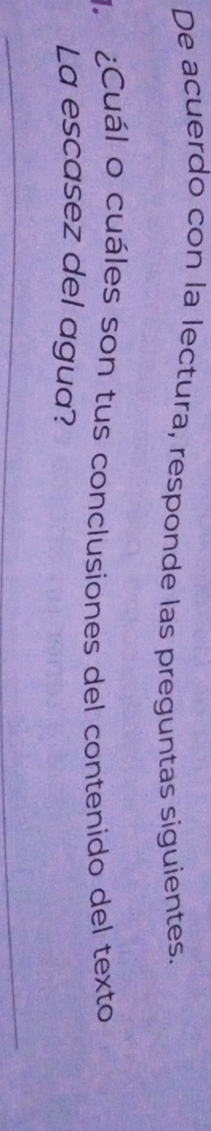 De acuerdo con la lectura, responde las preguntas siguientes. 
. ¿Cuál o cuáles son tus conclusiones del contenido del texto 
La escasez del agua? 
_