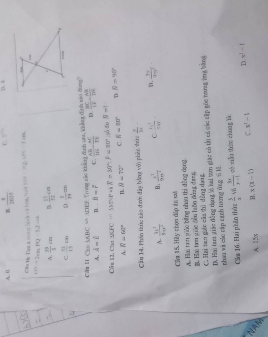 A. 0. B.  8/2025 .
C. 2^(2012) D. 5 .
Cân 10: Tìm x trong hình về bên, biệt MN=PQ;MN=3cm,
ON=2cm.PQ=5.2cm.
A.  39/5 cm B.  15/52 cm
C.  52/15 cm D.  5/39 cm
Câu 11 Cho △ ABC ∽ ADEF. Trong các khẳng định sau, khẳng định nào đũng?
A. hat A=hat E B. . widehat B=widehat F C.  AB/DE = AC/FE  D.  BC/EF = AB/DE 
Câu 12. Cho △ KFC C∩ △ MNP và widehat K=30°;widehat P=80°;swidehat od n overline N=? :
A. widehat N=60° B. N=70° C. N=80° D. widehat N=90°
Câu 14. Phân thức nào dưới đây bằng với phân thức  y/3x ·
A.  3y^2/9xy^2 . B.  y^2/9xy^2  C.  3x^2/9xy · D.  3y/9π y^2 ·
Câu 15. Hãy chọn đáp án sai
A. Hai tam giác bằng nhau thì đồng dạng.
B. Hai tam giác đều luôn đồng dạng.
C. Hai tam giác cân thì đồng dạng.
D. Hai tam giác đồng dạng là hai tam giác có tất cả các cặp góc tương ứng bằng
nhau và các cặp cạnh tương ứng ti lệ.
Câu 16. Hai phân thức  5/x  và  3x/x-1  có mẫu thức chung là:
C. x^2-1 D. x^2-1
NAM
A. 15x
B. x(x-1)