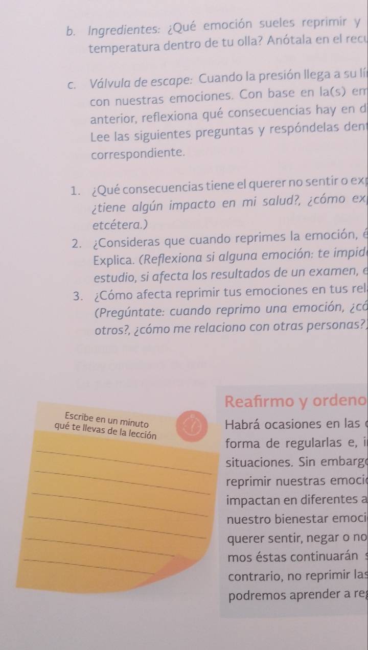 Ingredientes: ¿Qué emoción sueles reprimir y 
temperatura dentro de tu olla? Anótala en el recú 
c. Válvula de escape: Cuando la presión llega a su lí 
con nuestras emociones. Con base en la(s) em 
anterior, reflexiona qué consecuencias hay en d 
Lee las siguientes preguntas y respóndelas dent 
correspondiente. 
1. ¿Qué consecuencias tiene el querer no sentir o exp 
¿tiene algún impacto en mi salud?, ¿cómo ex, 
etcétera.) 
2. ¿Consideras que cuando reprimes la emoción, é 
Explica. (Reflexiona si alguna emoción: te impido 
estudio, si afecta los resultados de un examen, e 
3. ¿Cómo afecta reprimir tus emociones en tus rel 
Pregúntate: cuando reprimo una emoción, ¿có 
otros?, ¿cómo me relaciono con otras personas?) 
Reafirmo y ordeno 
Escribe en un minuto 
Habrá ocasiones en las o 
qué te llevas de la lección 
_ 
forma de regularlas e, i 
_ 
situaciones. Sin embarg 
_ 
reprimir nuestras emocic 
impactan en diferentes a 
_nuestro bienestar emoci 
_querer sentir, negar o no 
_mos éstas continuarán 
contrario, no reprimir las 
podremos aprender a re