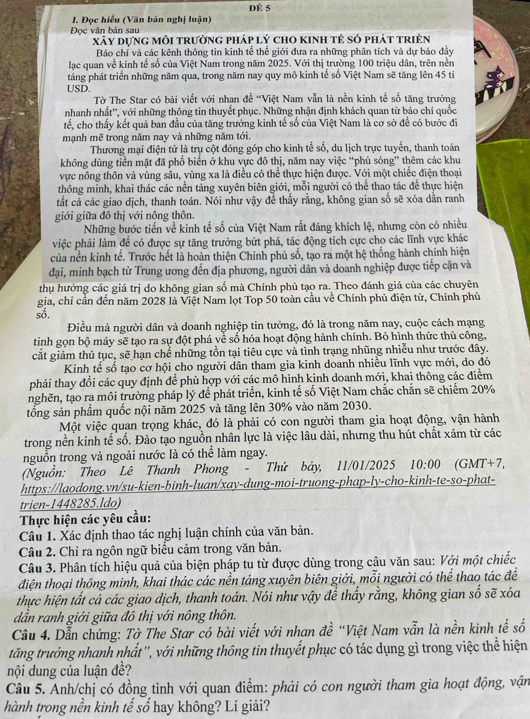 Đè 5
I. Đọc hiểu (Văn bản nghị luận)
Đọc văn bản sau
xây dựng môi trường pháp lý cho kinh tẻ số phát triện
Báo chí và các kênh thông tin kinh tế thế giới đưa ra những phân tích và dự báo đầy
lạc quan về kinh tế số của Việt Nam trong năm 2025. Với thị trường 100 triệu dân, trên nền
tảng phát triển những năm qua, trong năm nay quy mô kinh tế số Việt Nam sẽ tăng lên 45 tiỉ
USD.
Tờ The Star có bài viết với nhan đề “Việt Nam vẫn là nền kinh tế số tăng trưởng
nhanh nhất”, với những thông tin thuyết phục. Những nhận định khách quan từ báo chí quốc
tế, cho thấy kết quả ban đầu của tăng trưởng kinh tế số của Việt Nam là cơ sở để có bước đi
mạnh mẽ trong năm nay và những năm tới.
Thương mại điện tử là trụ cột đóng góp cho kinh tế số, du lịch trực tuyến, thanh toán
không dùng tiền mặt đã phổ biến ở khu vực đô thị, năm nay việc “phủ sóng” thêm các khu
vực nông thôn và vùng sâu, vùng xa là điều có thể thực hiện được. Với một chiếc điện thoại
thông minh, khai thác các nền tảng xuyên biên giới, mỗi người có thể thao tác để thực hiện
tất cả các giao dịch, thanh toán. Nói như vậy để thấy rằng, không gian số sẽ xóa dần ranh
giới giữa đô thị với nông thôn.
Những bước tiến về kinh tế số của Việt Nam rất đáng khích lệ, nhưng còn có nhiều
việc phải làm để có được sự tăng trưởng bứt phá, tác động tích cực cho các lĩnh vực khác
của nền kinh tế. Trước hết là hoàn thiện Chính phủ số, tạo ra một hệ thống hành chính hiện
đại, minh bạch từ Trung ương đến địa phương, người dân và doanh nghiệp được tiếp cận và
thụ hưởng các giá trị do không gian số mà Chính phủ tạo ra. Theo đánh giá của các chuyên
gia, chỉ cần đến năm 2028 là Việt Nam lọt Top 50 toàn cầu về Chính phủ điện tử, Chính phủ
số.
Điều mà người dân và doanh nghiệp tin tưởng, đó là trong năm nay, cuộc cách mạng
tinh gọn bộ máy sẽ tạo ra sự đột phá yề số hóa hoạt động hành chính. Bỏ hình thức thủ công,
cắt giảm thủ tục, sẽ hạn chế những tồn tại tiêu cực và tình trạng nhũng nhiễu như trước đây.
Kinh tế số tạo cơ hội cho người dân tham gia kinh doanh nhiều lĩnh vực mới, do đó
phải thay đổi các quy định để phù hợp với các mô hình kinh doanh mới, khai thông các điểm
nghẽn, tạo ra môi trường pháp lý để phát triển, kinh tế số Việt Nam chắc chắn sẽ chiếm 20%
tổng sản phẩm quốc nội năm 2025 và tăng lên 30% vào năm 2030.
Một việc quan trọng khác, đó là phải có con người tham gia hoạt động, vận hành
trong nền kinh tế số. Đào tạo nguồn nhân lực là việc lâu dài, nhưng thu hút chất xám từ các
nguồn trong và ngoài nước là có thể làm ngay.
(Nguồn: Theo Lê Thanh Phong - Thứ bảy, 11/01/2025 10:00 (GMT+7,
https://laodong.vn/su-kien-binh-luan/xay-dung-moi-truong-phap-ly-cho-kinh-te-so-phat-
trien-1448285.ldo)
Thực hiện các yêu cầu:
Câu 1. Xác định thao tác nghị luận chính của văn bản.
Câu 2. Chỉ ra ngôn ngữ biểu cảm trong văn bản.
Câu 3. Phân tích hiệu quả của biện pháp tu từ được dùng trong câu văn sau: Với một chiếc
điện thoại thông minh, khai thác các nền tảng xuyên biên giới, mỗi người có thể thao tác để
thực hiện tất cả các giao dịch, thanh toán. Nói như vậy để thấy rằng, không gian số sẽ xóa
dần ranh giới giữa đô thị với nông thôn.
Câu 4. Dẫn chứng: Tờ The Star có bài viết với nhan đề “Việt Nam vẫn là nền kinh tế số
tăng trưởng nhanh nhất'', với những thông tin thuyết phục có tác dụng gì trong việc thể hiện
nội dung của luận đề?
Câu 5. Anh/chị có đồng tình với quan điểm: phải có con người tham gia hoạt động, vận
hành trong nền kinh tế số hay không? Lí giải?