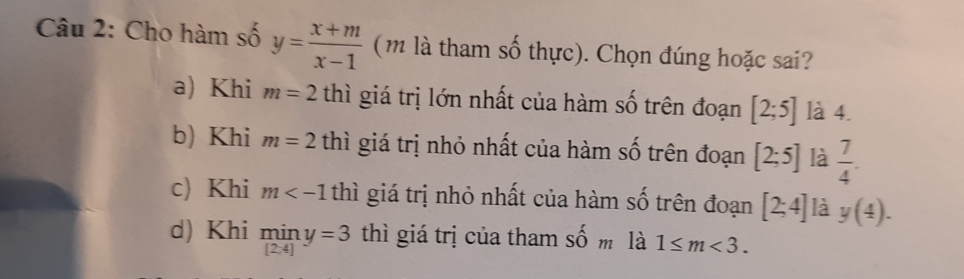 Cho hàm số y= (x+m)/x-1  (m là tham số thực). Chọn đúng hoặc sai?
a) Khi m=2tb ì giá trị lớn nhất của hàm số trên đoạn [2;5] là 4.
b) Khi m=2 thì giá trị nhỏ nhất của hàm số trên đoạn [2;5] là  7/4 .
c) Khi m 2 thì giá trị nhỏ nhất của hàm số trên đoạn [2;4] là y(4).
d) Khi miny=3 thì giá trị của tham : 2y-9 m là 1≤ m<3</tex>.