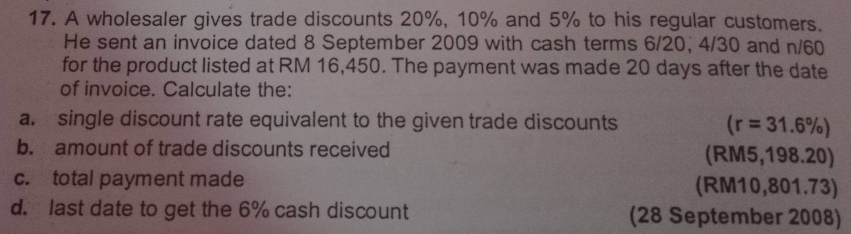 A wholesaler gives trade discounts 20%, 10% and 5% to his regular customers. 
He sent an invoice dated 8 September 2009 with cash terms 6/20, 4/30 and n/60
for the product listed at RM 16,450. The payment was made 20 days after the date 
of invoice. Calculate the: 
a. single discount rate equivalent to the given trade discounts
(r=31.6% )
b. amount of trade discounts received (RM5,198.20) 
c. total payment made (RM10,801.73) 
d. last date to get the 6% cash discount (28 September 2008)