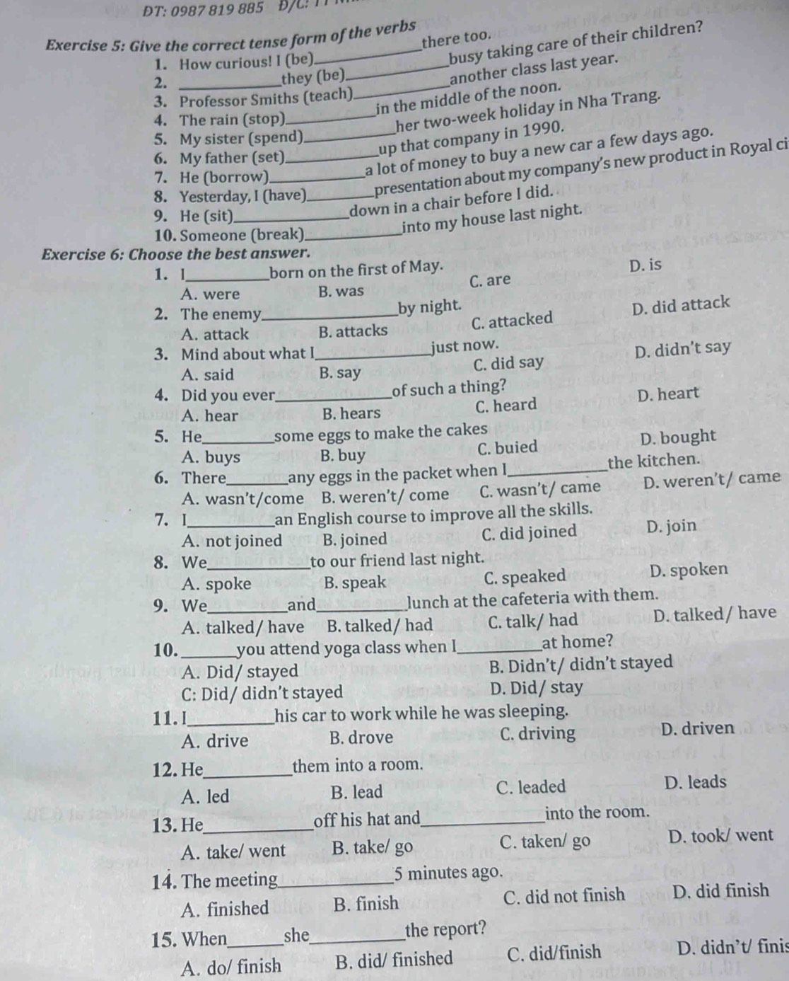 ĐT: 0987 819 885
Exercise 5: Give the correct tense form of the verbs there too. busy taking care of their children?
1. How curious! I (be)_
2._
they (be)
another class last year.
_in the middle of the noon.
3. Professor Smiths (teach)
4. The rain (stop)_
her two-week holiday in Nha Trang.
5. My sister (spend)_
up that company in 1990.
6. My father (set)_
8. Yesterday, I (have)_ presentation about my company’s new product in Royal ci
7. He (borrow)
a lot of money to buy a new car a few days ago.
9. He (sit)_
down in a chair before I did.
10. Someone (break)_
into my house last night.
Exercise 6: Choose the best answer.
1. l _born on the first of May.
D. is
A. were B. was C. are
2. The enemy_
by night. D. did attack
A. attack B. attacks
C. attacked
3. Mind about what I_ just now.
A. said B. say C. did say D. didn’t say
4. Did you ever_ of such a thing?
A. hear B. hears C. heard D. heart
5. He _some eggs to make the cakes
A. buys B. buy C. buied D. bought
6. There _any eggs in the packet when I_ the kitchen.
A. wasn’t/come B. weren’t/ come C. wasn’t/ came D. weren’t/ came
7. I_
an English course to improve all the skills.
A. not joined B. joined C. did joined D. join
8. We_ to our friend last night.
A. spoke B. speak C. speaked D. spoken
9. We_ and_ lunch at the cafeteria with them.
A. talked/ have B. talked/ had C. talk/ had D. talked / have
10. _you attend yoga class when I _at home?
A. Did/ stayed B. Didn’t/ didn’t stayed
C: Did/ didn’t stayed D. Did/ stay
11.I_ his car to work while he was sleeping.
A. drive B. drove C. driving D. driven
12. He_ them into a room.
A. led B. lead C. leaded
D. leads
13. He_ off his hat and_ into the room.
A. take/ went B. take/ go C. taken/ go D. took/ went
14. The meeting_ 5 minutes ago.
A. finished B. finish C. did not finish D. did finish
15. When_ she_ the report?
A. do/ finish B. did/ finished C. did/finish
D. didn’t/ fīnis