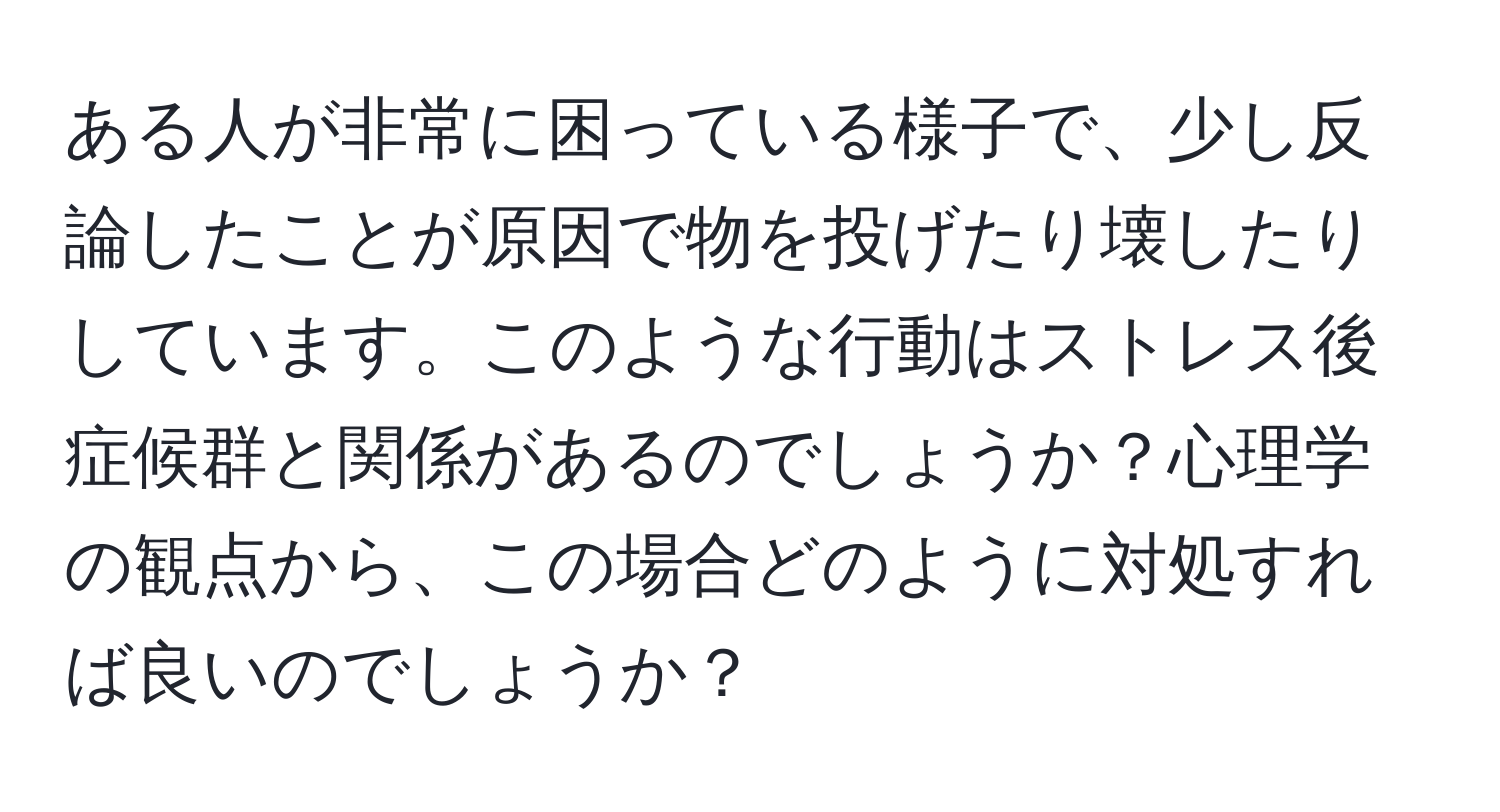 ある人が非常に困っている様子で、少し反論したことが原因で物を投げたり壊したりしています。このような行動はストレス後症候群と関係があるのでしょうか？心理学の観点から、この場合どのように対処すれば良いのでしょうか？