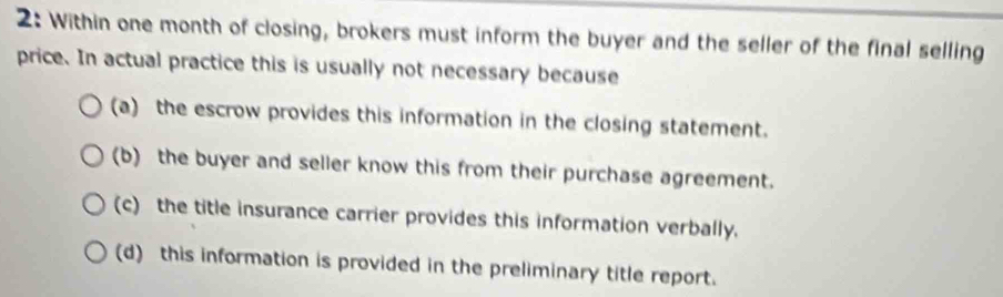 2: Within one month of closing, brokers must inform the buyer and the seller of the final selling
price. In actual practice this is usually not necessary because
(a) the escrow provides this information in the closing statement.
(b) the buyer and seller know this from their purchase agreement.
(c) the title insurance carrier provides this information verbally.
(d) this information is provided in the preliminary title report.