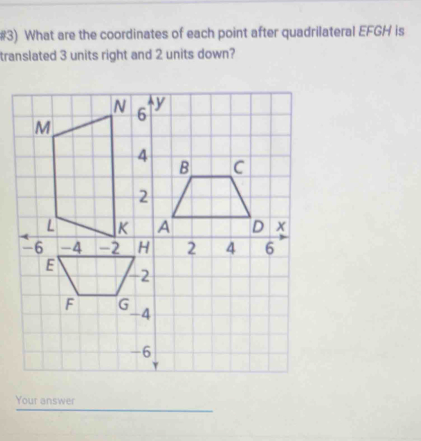 #3) What are the coordinates of each point after quadrilateral EFGH is 
translated 3 units right and 2 units down?
N 6
y
M
Your answer