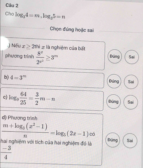 Cho log _34=m, log _35=n
Chọn đúng hoặc sai
) Nếu x≥ 2thix là nghiệm của bất
phương trình frac 8^x2^(x^2)≥ 3^m Đúng Sai
b) 4=3^m
Đúng Sai
c) log _9 64/25 = 3/2 m-n
Đúng Sai
d) Phương trình
frac m+log _3(x^2-1)n=log _5(2x-1)c6
Đúng Sai
hai nghiệm với tích của hai nghiệm đó là
 (-3)/4 