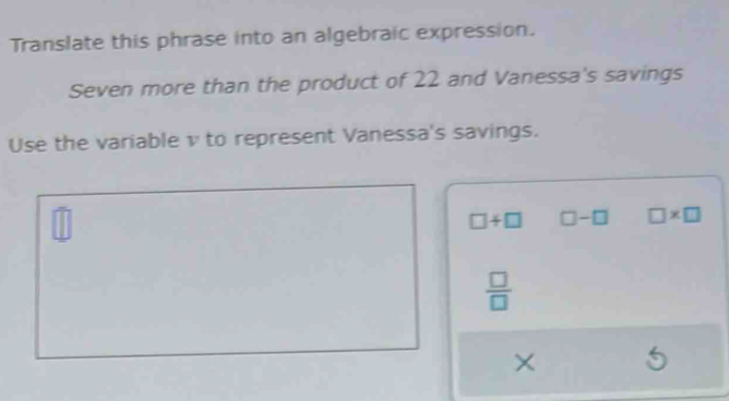 Translate this phrase into an algebraic expression.
Seven more than the product of 22 and Vanessa's savings
Use the variable v to represent Vanessa's savings.
widehat □ 