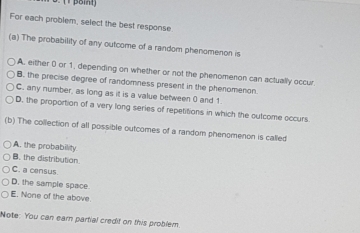 For each problem, select the best response
(a) The probability of any outcome of a random phenomenon is
A. either 0 or 1, depending on whether or not the phenomenon can actually occur.
B. the precise degree of randomness present in the phenomenon.
C, any number, as long as it is a value between 0 and 1.
D. the proportion of a very long series of repetitions in which the outcome occurs
(b) The collection of all possible outcomes of a random phenomenon is called
A. the probability.
B. the distribution.
C. a census.
D. the sample space.
E. None of the above.
Note: You can earn partial credit on this problem