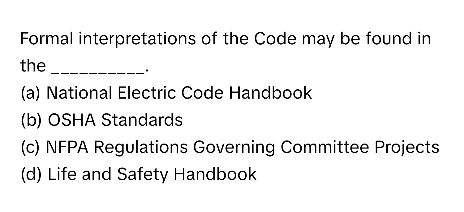 Formal interpretations of the Code may be found in the __________.

(a) National Electric Code Handbook
(b) OSHA Standards
(c) NFPA Regulations Governing Committee Projects
(d) Life and Safety Handbook