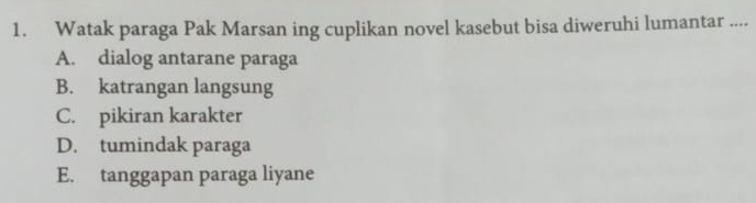 Watak paraga Pak Marsan ing cuplikan novel kasebut bisa diweruhi lumantar ....
A. dialog antarane paraga
B. katrangan langsung
C. pikiran karakter
D. tumindak paraga
E. tanggapan paraga liyane