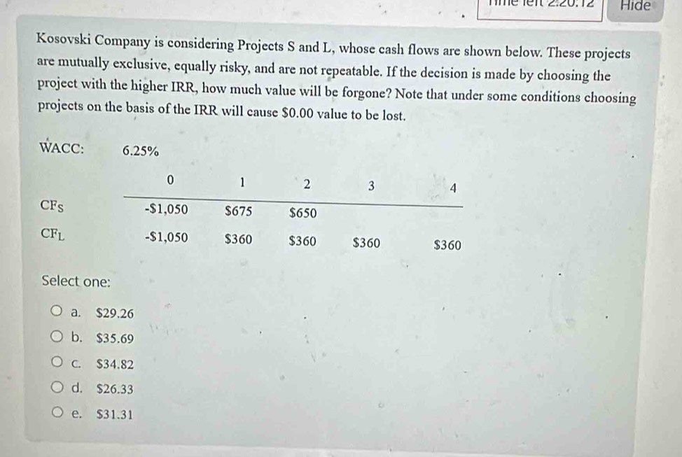 Îé 1ent 2:20:12 Hide
Kosovski Company is considering Projects S and L, whose cash flows are shown below. These projects
are mutually exclusive, equally risky, and are not repeatable. If the decision is made by choosing the
project with the higher IRR, how much value will be forgone? Note that under some conditions choosing
projects on the basis of the IRR will cause $0.00 value to be lost.
WACC: 6.25%
CF_S
CF_L
Select one:
a. $29.26
b. $35.69
C. $34.82
d. $26.33
e. $31.31