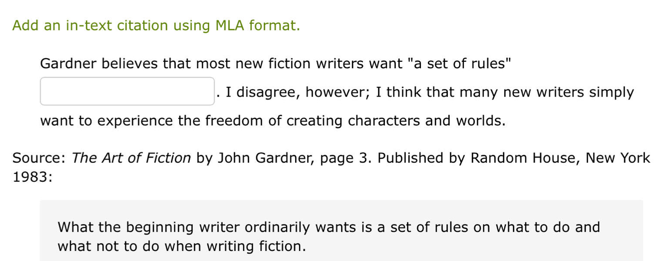 Add an in-text citation using MLA format. 
Gardner believes that most new fiction writers want "a set of rules" 
. I disagree, however; I think that many new writers simply 
want to experience the freedom of creating characters and worlds. 
Source: The Art of Fiction by John Gardner, page 3. Published by Random House, New York 
1983: 
What the beginning writer ordinarily wants is a set of rules on what to do and 
what not to do when writing fiction.