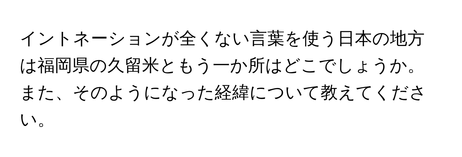 イントネーションが全くない言葉を使う日本の地方は福岡県の久留米ともう一か所はどこでしょうか。また、そのようになった経緯について教えてください。