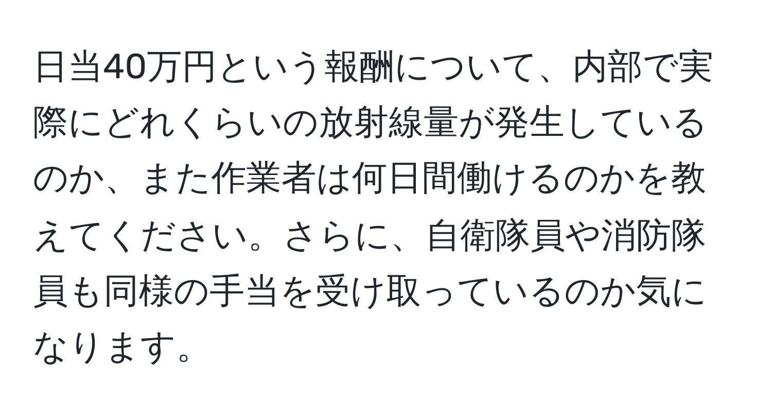 日当40万円という報酬について、内部で実際にどれくらいの放射線量が発生しているのか、また作業者は何日間働けるのかを教えてください。さらに、自衛隊員や消防隊員も同様の手当を受け取っているのか気になります。