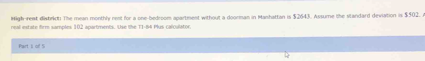 High-rent district: The mean monthly rent for a one-bedroom apartment without a doorman in Manhattan is $2643. Assume the standard deviation is $502. A 
real estate firm samples 102 apartments. Use the TI-84 Plus calculator. 
Part 1 of 5