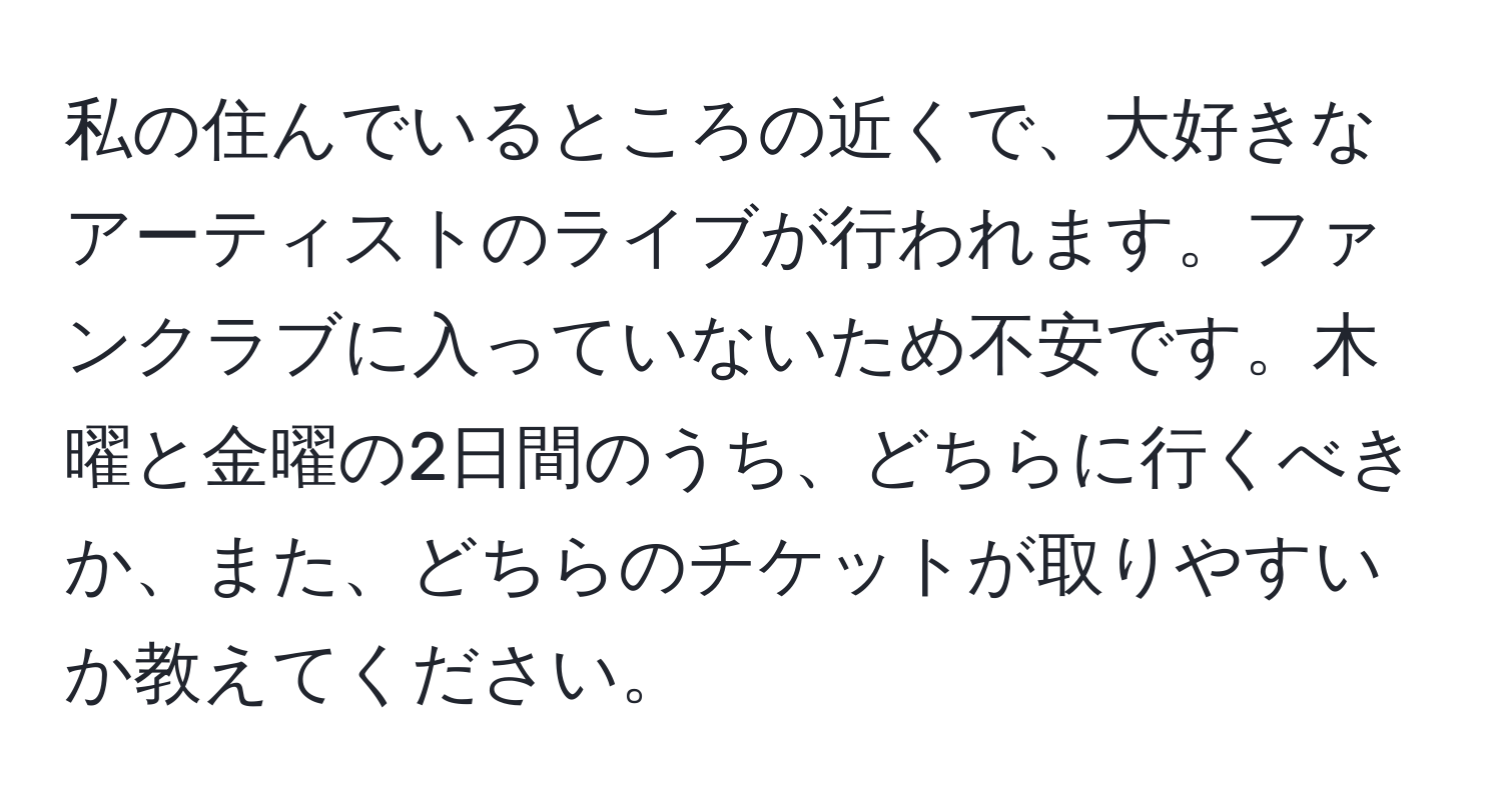 私の住んでいるところの近くで、大好きなアーティストのライブが行われます。ファンクラブに入っていないため不安です。木曜と金曜の2日間のうち、どちらに行くべきか、また、どちらのチケットが取りやすいか教えてください。