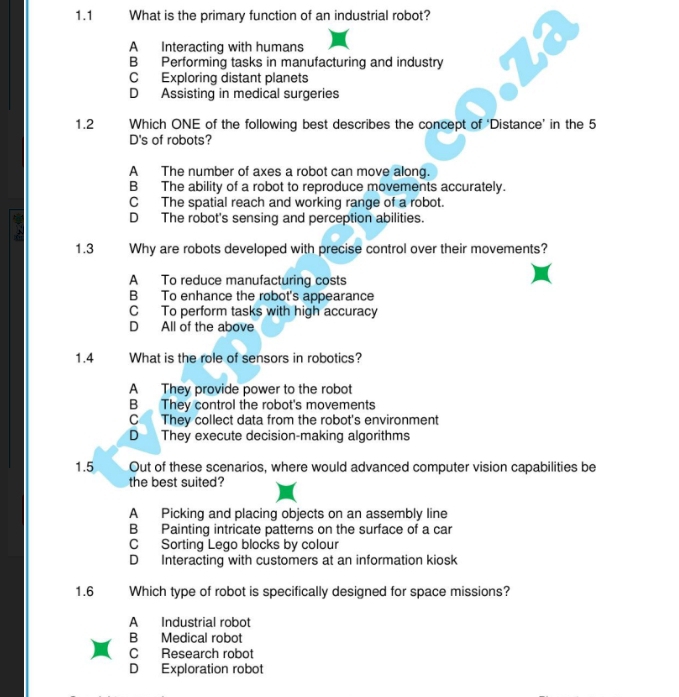 1.1 What is the primary function of an industrial robot?
A Interacting with humans
B Performing tasks in manufacturing and industry
C Exploring distant planets
D Assisting in medical surgeries
1.2 Which ONE of the following best describes the concept of ‘Distance’ in the 5
D's of robots?
A The number of axes a robot can move along.
B The ability of a robot to reproduce movements accurately.
C The spatial reach and working range of a robot.
D The robot's sensing and perception abilities.
1.3 Why are robots developed with precise control over their movements?
A To reduce manufacturing costs
B To enhance the robot's appearance
C To perform tasks with high accuracy
D All of the above
1.4 What is the role of sensors in robotics?
A They provide power to the robot
B They control the robot's movements
C They collect data from the robot's environment
D They execute decision-making algorithms
1.5 Out of these scenarios, where would advanced computer vision capabilities be
the best suited?
A Picking and placing objects on an assembly line
B Painting intricate patterns on the surface of a car
C Sorting Lego blocks by colour
D Interacting with customers at an information kiosk
1.6 Which type of robot is specifically designed for space missions?
A Industrial robot
B Medical robot
C Research robot
D Exploration robot