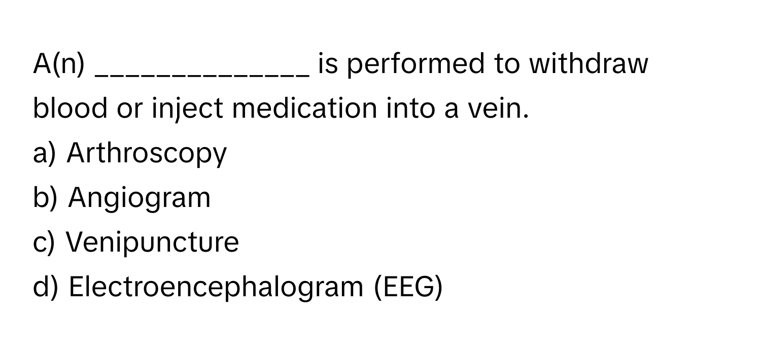 A(n) ______________ is performed to withdraw blood or inject medication into a vein.

a) Arthroscopy
b) Angiogram
c) Venipuncture
d) Electroencephalogram (EEG)