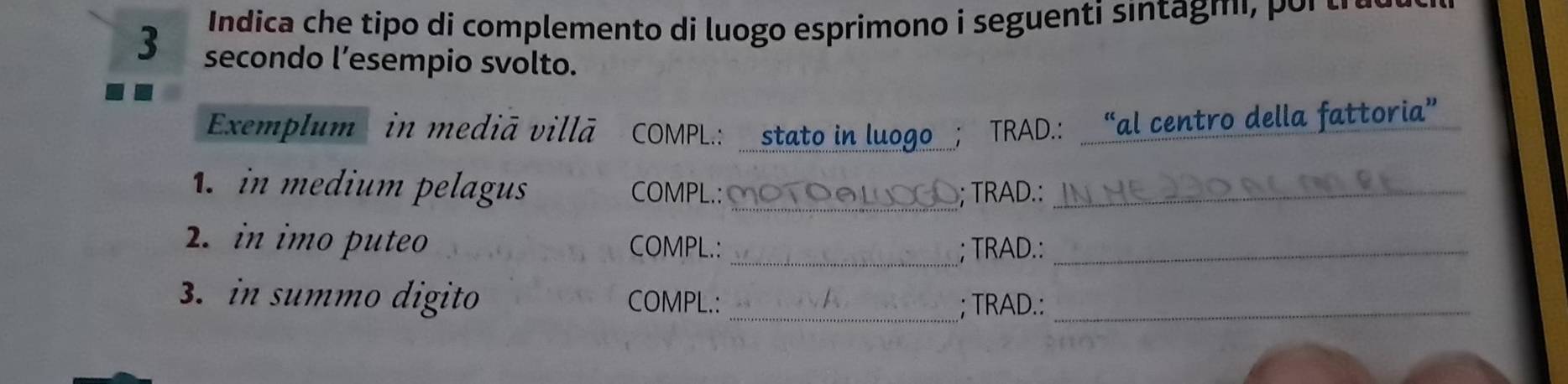 Indica che tipo di complemento di luogo esprimono i seguenti sintagm r t a e 
3 secondo l’esempio svolto. 
Exemplum in mediã villā COMPL.: stato in luogo TRAD.: “al centro della fattoria” 
in medium pelagus COMPL.: ∞OTO⑥LOGO; TRAD.:_ 
2. in imo puteo COMPL.:_ 
_; TRAD.: 
3. in summo digito COMPL.:__ 
; TRAD.: