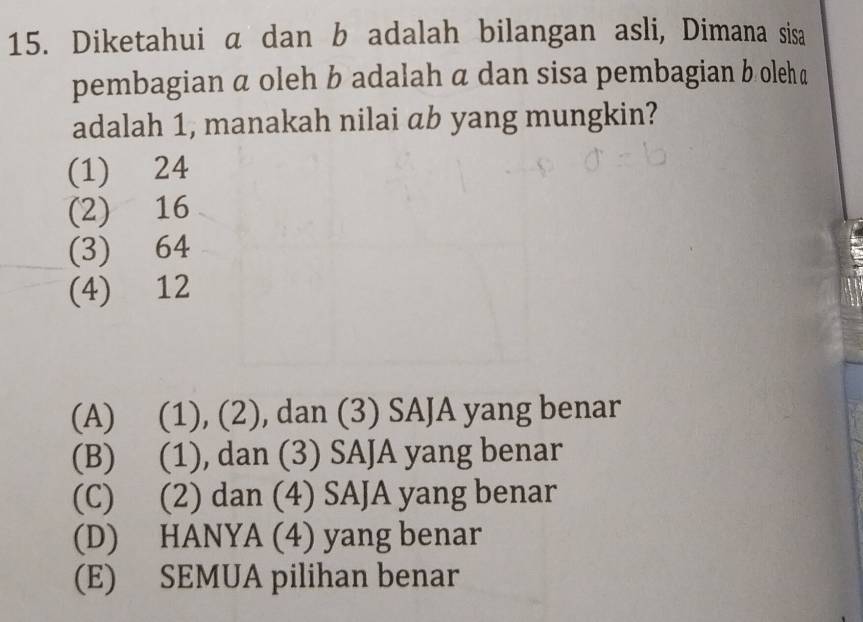 Diketahui a dan b adalah bilangan asli, Dimana sisa
pembagian α oleh b adalah a dan sisa pembagian b olehā
adalah 1, manakah nilai ab yang mungkin?
(1) 24
(2) 16
(3) 64
(4) 12
(A) (1), (2), dan (3) SAJA yang benar
(B) (1), dan (3) SAJA yang benar
(C) (2) dan (4) SAJA yang benar
(D) HANYA (4) yang benar
(E) SEMUA pilihan benar