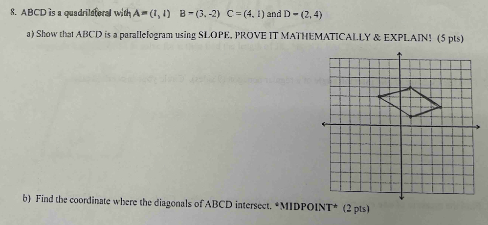 ABCD is a quadrilatoral with A=(1,1) B=(3,-2) C=(4,1) and D=(2,4)
a) Show that ABCD is a parallelogram using SLOPE. PROVE IT MATHEMATICALLY & EXPLAIN! (5 pts) 
b) Find the coordinate where the diagonals of ABCD intersect. *MIDPOINT* (2 pts)