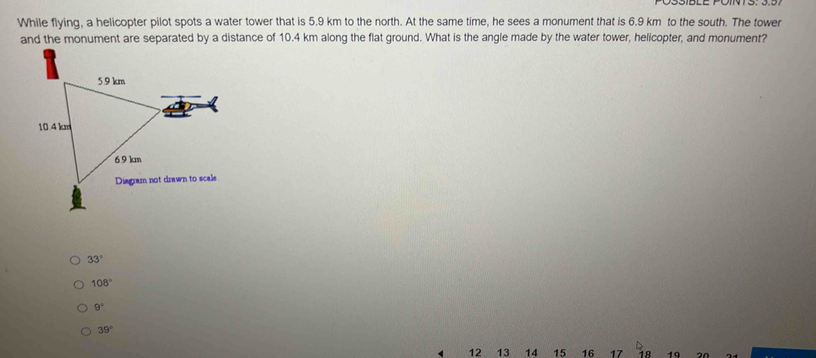 While flying, a helicopter pilot spots a water tower that is 5.9 km to the north. At the same time, he sees a monument that is 6.9 km to the south. The tower
and the monument are separated by a distance of 10.4 km along the flat ground. What is the angle made by the water tower, helicopter, and monument?
33°
108°
9°
39°
12 13 14 15 16 17 18 19