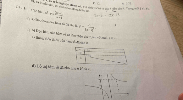 C. 12. D. 0, 75.
côi câu rác nghiệm đúng sai. Thí sinh trả lời từ câu 1 đến cầu 4. Trong mỗi ý a), b),
c), d) ở mỗi câu, thí sinh chọn đúng hoặc sai.
Câu 1: y= (2x-1)/x-1 . 
Cho hàm số
a) Đạo hàm của hàm số đã cho là y'=frac -1(x-1)^2. 
b) Đạo hàm của hàm số đã cho nhận giá trị âm với mọi x!= 1. 
c) Bảng biến thiên của hàm số đã cho là:
- ∞
downarrow f()
d) Đồ thị hàm số đã cho như ở Hình 4.
2
o 1 2