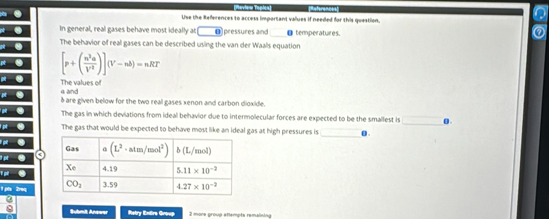 References
Use the References to access important values if needed for this question.
In general, real gases behave most ideally at O pressures and €temperatures.
The behavior of real gases can be described using the van der Waals equation
x [p+( n^2a/V^2 )](V-nb)=nRT
R-(8) The values of
a and
P^R δ are given below for the two real gases xenon and carbon dioxide.
R The gas in which deviations from ideal behavior due to intermolecular forces are expected to be the smallest is .
vector IR The gas that would be expected to behave most like an ideal gas at high pressures is θ.
PR
1 pts 2req
Submit Answer Retry Entire Group 2 more group attempts remaining