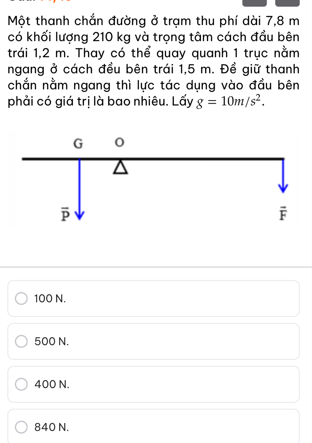 Một thanh chắn đường ở trạm thu phí dài 7,8 m
có khối lượng 210 kg và trọng tâm cách đầu bên
trái 1,2 m. Thay có thể quay quanh 1 trục nằm
ngang ở cách đều bên trái 1,5 m. Đề giữ thanh
chắn nằm ngang thì lực tác dụng vào đầu bên
phải có giá trị là bao nhiêu. Lấy g=10m/s^2.
100 N.
500 N.
400 N.
840 N.