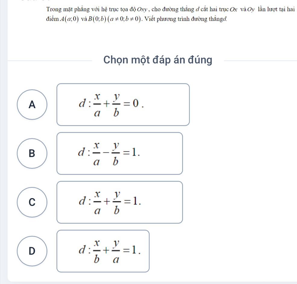 Trong mặt phẳng với hệ trục tọa độ Oxy , cho đường thắng ở cắt hai trục Ox và Oy lần lượt tại hai
điểm A(a;0) và B(0;b)(a!= 0;b!= 0). Viết phương trình đường thắngd.
Chọn một đáp án đúng
A
d: x/a + y/b =0.
B
d: x/a - y/b =1.
C
d: x/a + y/b =1.
D
d: x/b + y/a =1.