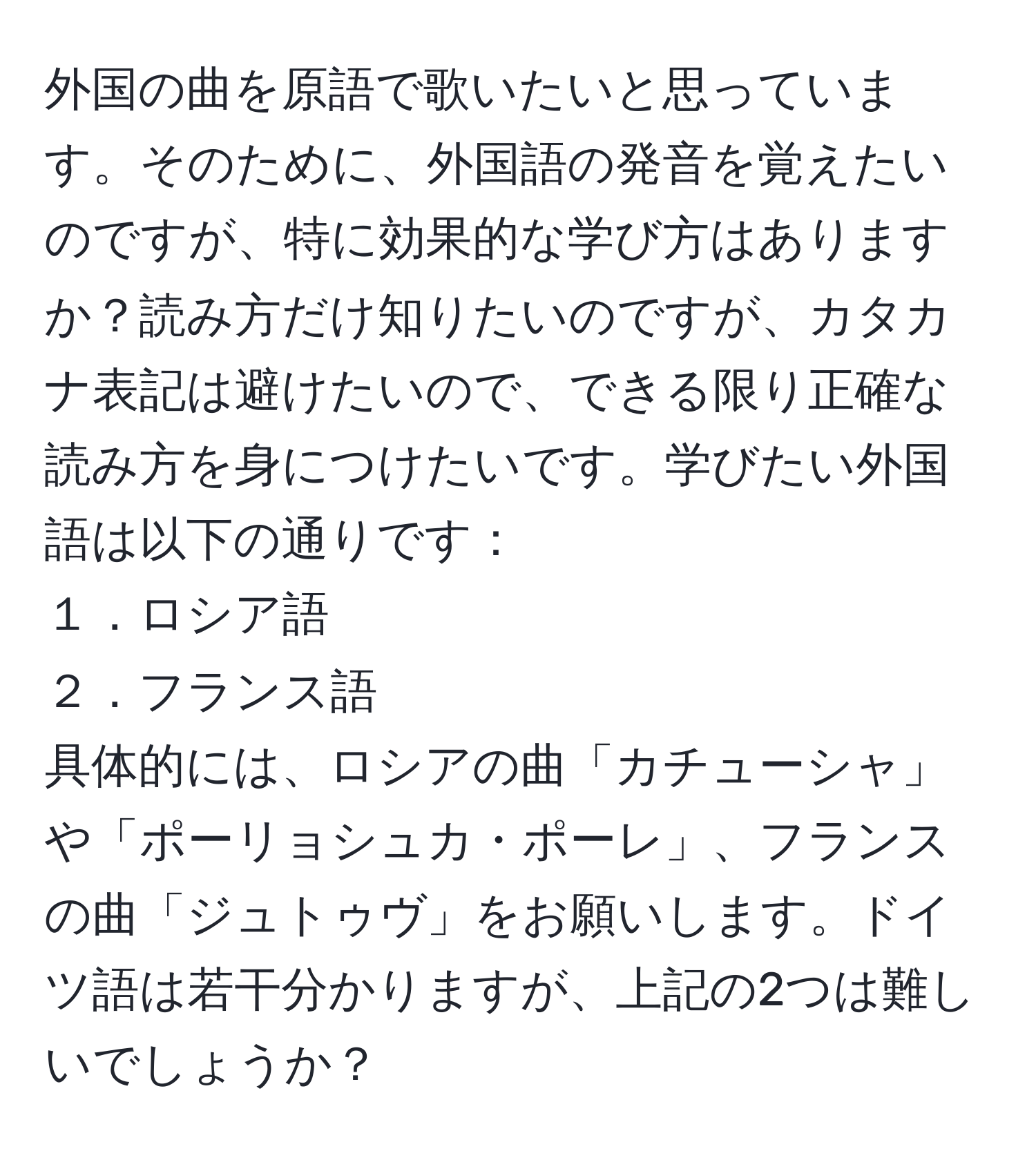 外国の曲を原語で歌いたいと思っています。そのために、外国語の発音を覚えたいのですが、特に効果的な学び方はありますか？読み方だけ知りたいのですが、カタカナ表記は避けたいので、できる限り正確な読み方を身につけたいです。学びたい外国語は以下の通りです：  
１．ロシア語  
２．フランス語  
具体的には、ロシアの曲「カチューシャ」や「ポーリョシュカ・ポーレ」、フランスの曲「ジュトゥヴ」をお願いします。ドイツ語は若干分かりますが、上記の2つは難しいでしょうか？