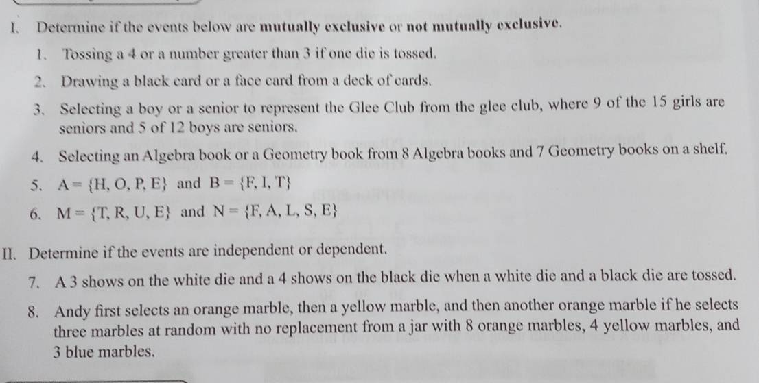 Determine if the events below are mutually exclusive or not mutually exclusive. 
1. Tossing a 4 or a number greater than 3 if one die is tossed. 
2. Drawing a black card or a face card from a deck of cards. 
3. Selecting a boy or a senior to represent the Glee Club from the glee club, where 9 of the 15 girls are 
seniors and 5 of 12 boys are seniors. 
4. Selecting an Algebra book or a Geometry book from 8 Algebra books and 7 Geometry books on a shelf. 
5. A= H,O,P,E and B= F,I,T
6. M= T,R,U,E and N= F,A,L,S,E
II. Determine if the events are independent or dependent. 
7. A 3 shows on the white die and a 4 shows on the black die when a white die and a black die are tossed. 
8. Andy first selects an orange marble, then a yellow marble, and then another orange marble if he selects 
three marbles at random with no replacement from a jar with 8 orange marbles, 4 yellow marbles, and
3 blue marbles.