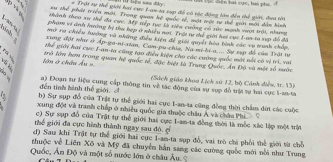 từ liệu sau đây:       u c  diện hai cực, hai phe, đ
« Trật tự thể giới hai cực I-an-ta sụp đổ có tác động lớn đến thế giới, đưa tới
xu thể phát triển mới. Trong quan hệ quốc tế, một trật tự thể giới mới dần hình
thành theo xu thế đa cực. Mỹ tiếp tục là siêu cường có sức mạnh vượt trội, nhưng
phạm vi ảnh hưởng bị thu hẹp ở nhiều nơi. Trật tự thể giới hai cực I-an-ta sụp đổ đã
1-an-ta mở ra chiều hướng và những điều kiện để giải quyết hòa bình các vụ tranh chấp,
xung đột như ở Áp-ga-ni-xtan, Cam-pu-chia, Na-mi-bi-a.... Sự sụp đồ của Trật tự
B thế giới hai cực I-an-ta cũng tạo điều kiện cho các cường quốc mới nổi có vị trí, vai
B trò lớn hơn trong quan hệ quốc tế, đặc biệt là Trung Quốc, Ấn Độ và một số nước
lớn ở châu Âu ».
(Sách giáo khoa Lịch sử 12, bộ Cánh diều, tr. 13)
a) Đoạn tư liệu cung cấp thông tin về tác động của sự sụp đổ trật tự hai cực I-an-ta
đến tình hình thế giới. A
b) Sự sụp đổ của Trật tự thế giới hai cực I-an-ta cũng đồng thời chấm dứt các cuộc
xung đột và tranh chấp ở nhiều quốc gia thuộc châu Á và châu Phi. S
c) Sự sụp đổ của Trật tự thế giới hai cực I-an-ta đồng thời là mốc xác lập một trật
thế giới đa cực hình thành ngay sau đó.
d) Sau khi Trật tự thế giới hai cực I-an-ta sụp đổ, vai trò chi phối thế giới từ chỗ
thuộc về Liên Xô và Mỹ đã chuyển hằn sang các cường quốc mới nổi như Trung
Quốc, Ấn Độ và một số nước lớn ở châu Âu. S