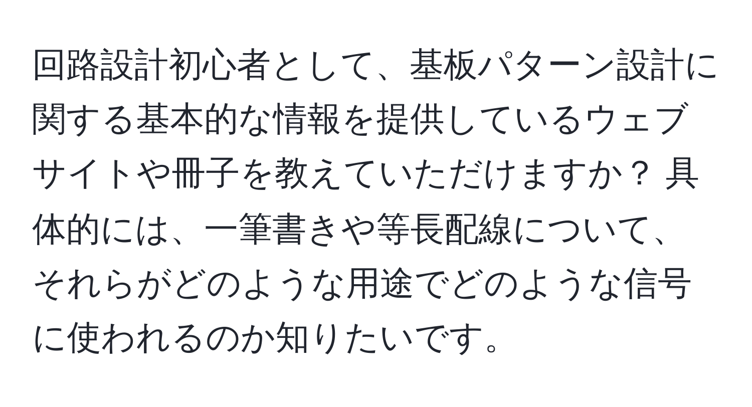 回路設計初心者として、基板パターン設計に関する基本的な情報を提供しているウェブサイトや冊子を教えていただけますか？ 具体的には、一筆書きや等長配線について、それらがどのような用途でどのような信号に使われるのか知りたいです。