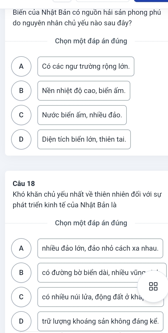 Biến của Nhật Bản có nguồn hải sản phong phú
do nguyên nhân chủ yếu nào sau đây?
Chọn một đáp án đúng
A Có các ngư trường rộng lớn.
B Nền nhiệt độ cao, biển ấm.
C Nước biển ấm, nhiều đảo.
D Diện tích biển lớn, thiên tai.
Câu 18
Khó khăn chủ yếu nhất về thiên nhiên đối với sự
phát triển kinh tế của Nhật Bản là
Chọn một đáp án đúng
A nhiều đảo lớn, đảo nhỏ cách xa nhau.
B có đường bờ biển dài, nhiều vũng
C có nhiều núi lửa, động đất ở kha,
D trữ lượng khoáng sản không đáng kể.