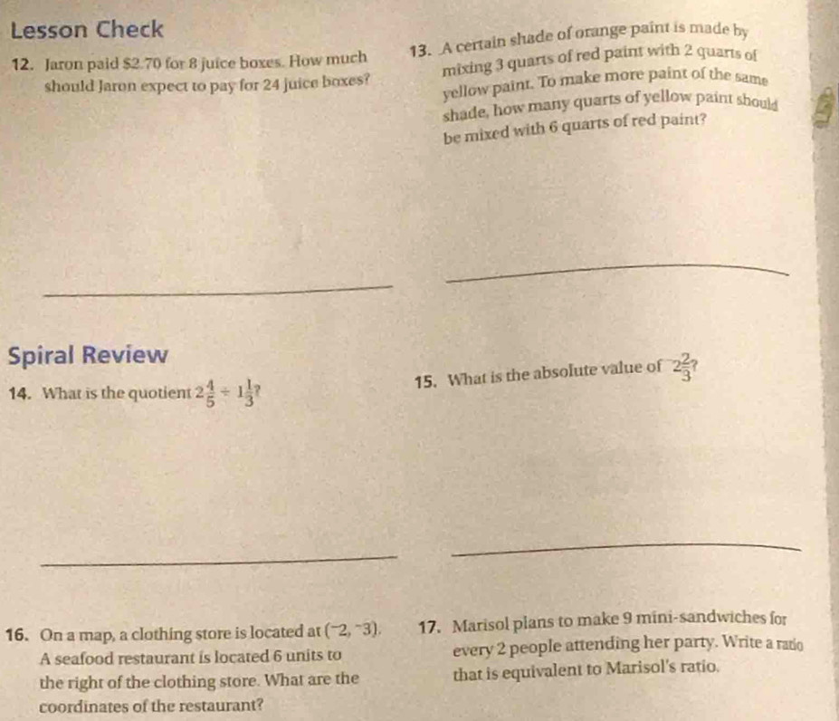 Lesson Check 
12. Jaron paid $2.70 for 8 juice boxes. How much 13. A certain shade of orange paint is made by 
should Jaron expect to pay for 24 juice boxes? mixing 3 quarts of red paint with 2 quarts of 
yellow paint. To make more paint of the same 
shade, how many quarts of yellow paint should 
be mixed with 6 quarts of red paint? 
_ 
_ 
Spiral Review 
15. What is the absolute value of 2 2/3 
14. What is the quotient 2 4/5 / 1 1/3 ? 
_ 
_ 
16. On a map, a clothing store is located at (^-2,^-3), 17. Marisol plans to make 9 mini-sandwiches for 
A seafood restaurant is located 6 units to every 2 people attending her party. Write a ratio 
the right of the clothing store. What are the that is equivalent to Marisol's ratio. 
coordinates of the restaurant?