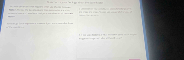 Summarize your findings about the Scale Factor 
You have observed what happens when you change the scale 
factor. Answer the questions and then summarize any other 1. Describe how you can calculate the scale factor given the 
observations and questions that your team has about the scalle pre-image and image. You can use an example from one of 
factor the previous screens. 
You can go back to previous screens if you are unsure about any 
of the questions. 
2. If the scale factor is 3, what will be the same about the pre 
image and image, and what will be different?