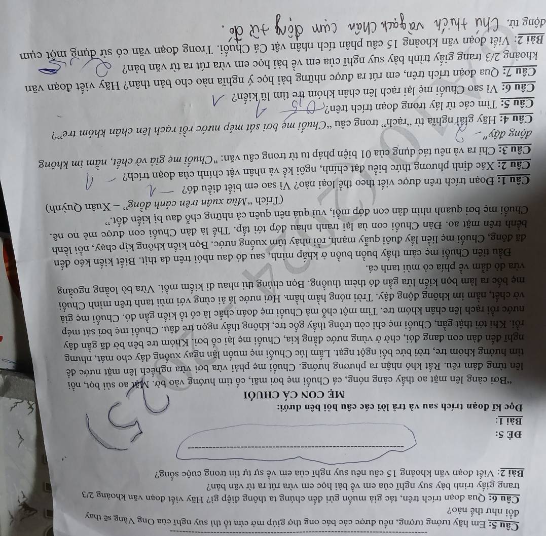 Em hãy tưởng tượng, nếu được các bác ong thợ giúp mở cửa tổ thì suy nghĩ của Ong Vàng sẽ thay
đồi như thế nào?
Câu 6: Qua đoạn trích trên, tác giả muốn gửi đến chúng ta thông điệp gì? Hãy viết đoạn văn khoảng 2/3
trang giấy trình bày suy nghĩ của em về bài học em vừa rút ra từ văn bản?
Bài 2: Viết đoạn văn khoảng 15 câu nêu suy nghĩ của em về sự tự tin trong cuộc sống?
Đè 5:
Bài 1:
Đọc kĩ đoạn trích sau và trả lời các câu hỏi bên dưới:
mẹ CON Cá chUỏi
“Bơi càng lên mặt ao thấy càng nóng, cá Chuối mẹ bơi mãi, cố tìm hướng vào bờ. Mặt ao sủi bọt, nổồi
lên từng đám rêu. Rất khó nhận ra phương hướng. Chuối mẹ phải vừa bơi vừa nghếch lên mặt nước đềể
tìm hướng khóm tre, trời bức bối ngột ngạt. Lắm lúc Chuối mẹ muốn lặn ngay xuống đáy cho mát, nhưng
nghĩ đến đàn con đang đói, chờ ở vùng nước đằng kia, Chuối mẹ lại cố bơi. Khóm tre bên bờ đã gần đây
rồi. Khi tới thật gần, Chuối mẹ chỉ còn trông thấy gốc tre, không thấy ngọn tre đâu. Chuối mẹ bơi sát mép
nước rỗi rạch lên chân khóm tre. Tìm một chỗ mà Chuối mẹ đoán chắc là có tổ kiến gần đó. Chuối mẹ giả
vờ chết, nằm im không động đậy. Trời nóng hầm hầm. Hơi nước lá ải cùng với mùi tanh trên mình Chuối
mẹ bốc ra làm bọn kiến lửa gần đó thèm thuồng. Bọn chúng thi nhau đi kiếm mồi. Vừa bò loằng ngoằng
vừa dỏ dẫm về phía cỏ mùi tanh cá.
Đầu tiên Chuối mẹ cảm thấy buồn buồn ở khắp mình, sau đó đau nhói trên da thịt. Biết kiến kéo đến
đã đông, Chuối mẹ liền lấy đuôi quẫy mạnh, rồi nhảy tữm xuống nước. Bọn kiến không kịp chạy, nổi lềnh
bềnh trên mặt ao. Đàn Chuối con ùa lại tranh nhau đớp tới tấp. Thế là đàn Chuối con được mẻ no nê.
Chuối mẹ bơi quanh nhìn đàn con đớp mồi, vui quá nên quên cả những chỗ đau bị kiến đốt.''
(Trích “Mùa xuân trên cánh đồng” - Xuân Quỳnh)
Câu 1: Đoạn trích trên được viết theo thể loại nào? Vì sao em biết điều đó?
Câu 2: Xác định phương thức biểu đạt chính, ngôi kể và nhân vật chính của đoạn trích?
Câu 3: Chỉ ra và nêu tác dụng của 01 biện pháp tu từ trong câu văn: "Chuối mẹ giả vờ chết, nằm im không
động đậy''
Câu 4: Hãy giải nghĩa từ “rạch” trong câu “Chuối mẹ bơi sát mép nước rồi rạch lên chân khóm tre”?
Câu 5: Tìm các từ láy trong đoạn trích trên?
Câu 6: Vì sao Chuối mẹ lại rạch lên chân khóm trẻ tìm lũ kiến?
Câu 7: Qua đoạn trích trên, em rút ra được những bài học ý nghĩa nào cho bản thân? Hãy viết đoạn văn
khoảng 2/3 trang giấy trình bày suy nghĩ của em về bài học em vừa rút ra từ văn bản?
Bài 2: Viết đoạn văn khoảng 15 câu phân tích nhân vật Cá Chuối. Trong đoạn văn có sử dụng một cụm
động từ,